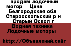 продам лодочный мотор  › Цена ­ 13 000 - Белгородская обл., Старооскольский р-н, Старый Оскол г. Водная техника » Лодочные моторы   